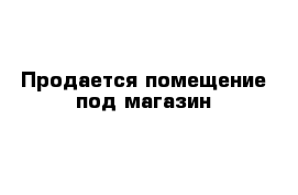 Продается помещение под магазин